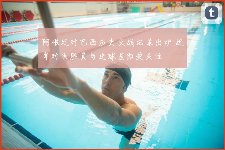 阿根廷对巴西历史交战记录出炉 近年对决胜负与进球差距受关注
