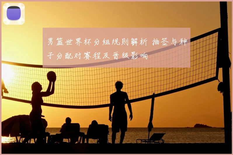 男篮世界杯分组规则解析 抽签与种子分配对赛程及晋级影响