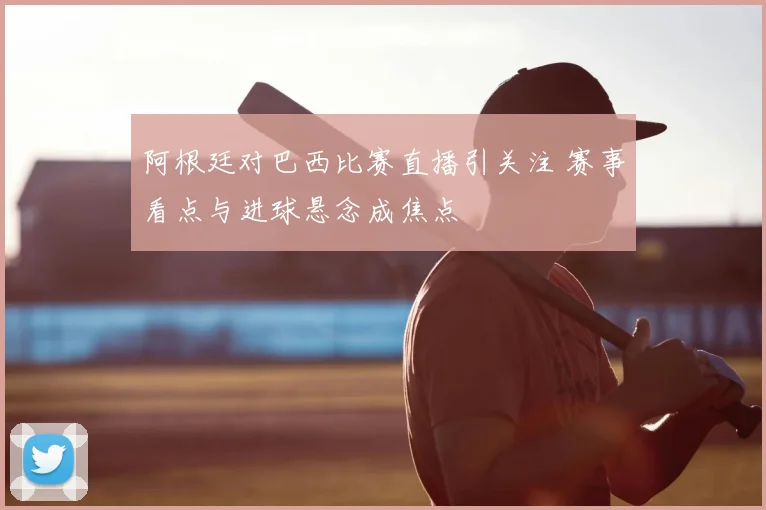 阿根廷对巴西比赛直播引关注 赛事看点与进球悬念成焦点
