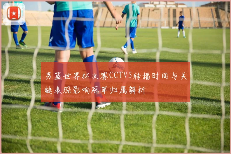 男篮世界杯决赛CCTV5转播时间与关键表现影响冠军归属解析