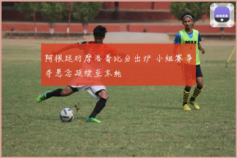 阿根廷对摩洛哥比分出炉 小组赛争夺悬念延续至末轮