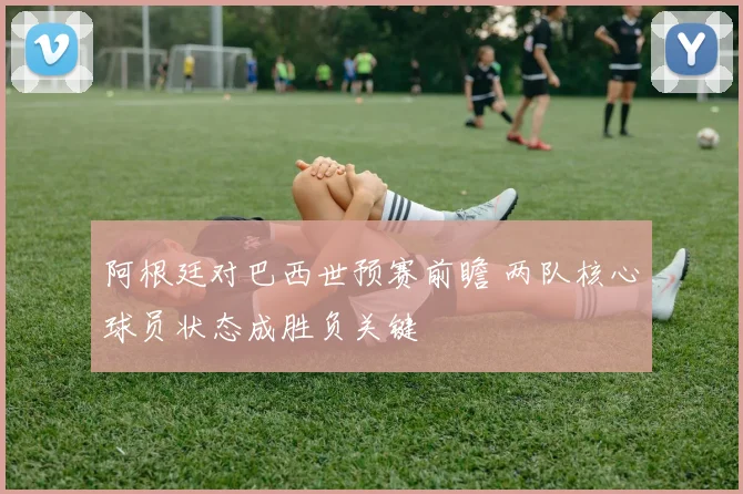阿根廷对巴西世预赛前瞻 两队核心球员状态成胜负关键