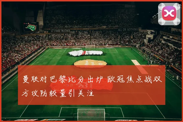 曼联对巴黎比分出炉 欧冠焦点战双方攻防较量引关注