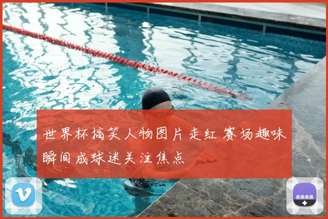 世界杯搞笑人物图片走红 赛场趣味瞬间成球迷关注焦点