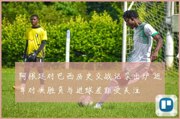 阿根廷对巴西历史交战记录出炉 近年对决胜负与进球差距受关注