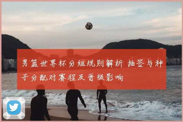 男篮世界杯分组规则解析 抽签与种子分配对赛程及晋级影响