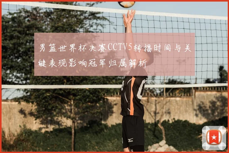 男篮世界杯决赛CCTV5转播时间与关键表现影响冠军归属解析