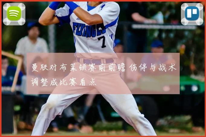 曼联对布莱顿赛前前瞻 伤停与战术调整成比赛看点