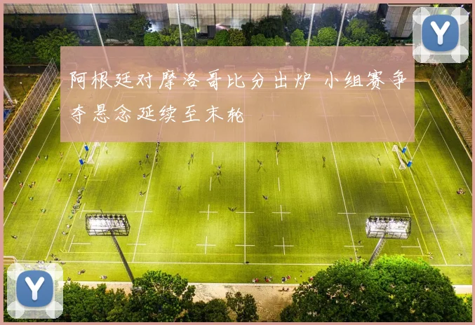 阿根廷对摩洛哥比分出炉 小组赛争夺悬念延续至末轮