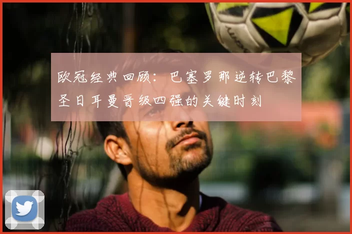 欧冠经典回顾:巴塞罗那逆转巴黎圣日耳曼晋级四强的关键时刻