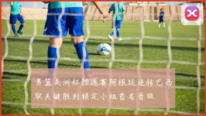 男篮美洲杯预选赛阿根廷逆转巴西取关键胜利锁定小组首名晋级