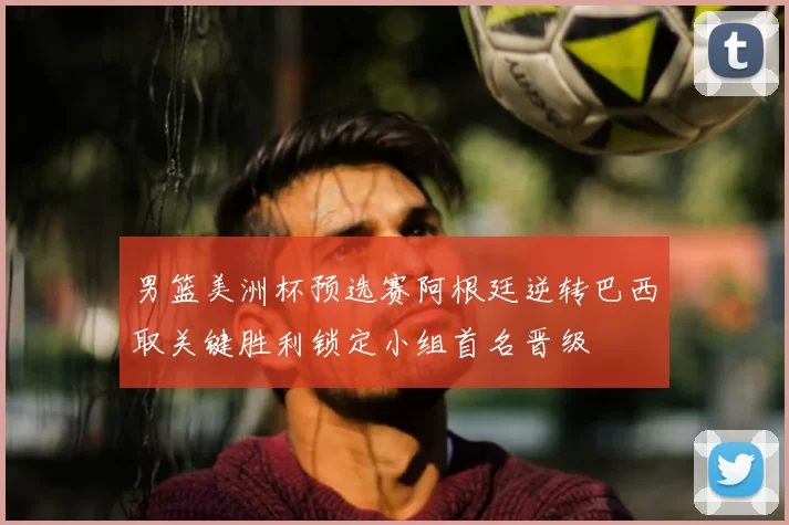 男篮美洲杯预选赛阿根廷逆转巴西取关键胜利锁定小组首名晋级