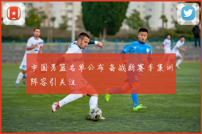 中国男篮名单公布 备战新赛季集训阵容引关注