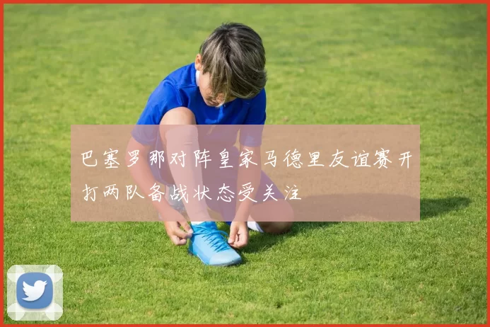 巴塞罗那对阵皇家马德里友谊赛开打两队备战状态受关注
