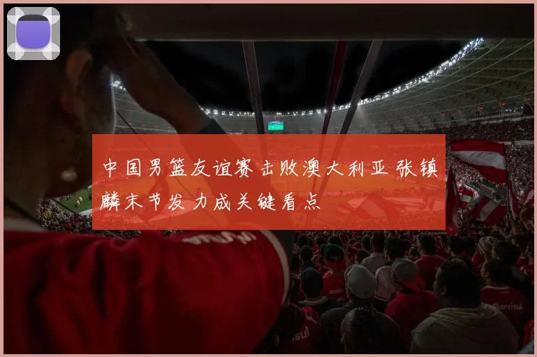 中国男篮友谊赛击败澳大利亚 张镇麟末节发力成关键看点