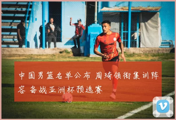 中国男篮名单公布 周琦领衔集训阵容 备战亚洲杯预选赛