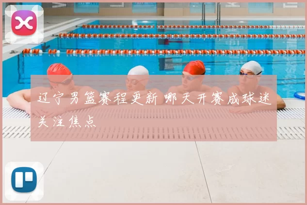 辽宁男篮赛程更新 哪天开赛成球迷关注焦点