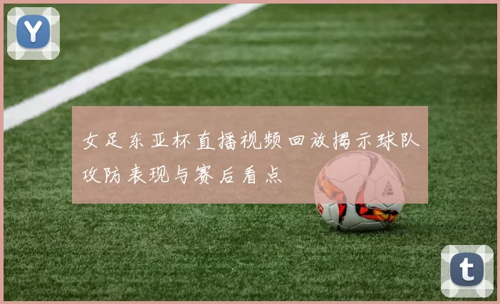女足东亚杯直播视频回放揭示球队攻防表现与赛后看点