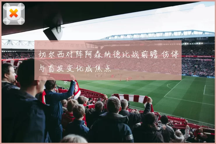 切尔西对阵阿森纳德比战前瞻 伤停与首发变化成焦点