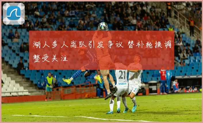 湖人多人离队引发争议 替补轮换调整受关注