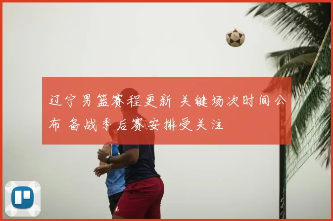 辽宁男篮赛程更新 关键场次时间公布 备战季后赛安排受关注