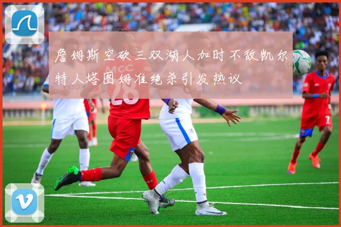 詹姆斯空砍三双湖人加时不敌凯尔特人塔图姆准绝杀引发热议