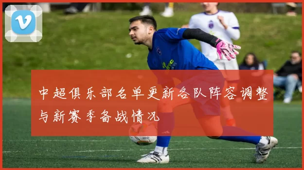 中超俱乐部名单更新各队阵容调整与新赛季备战情况