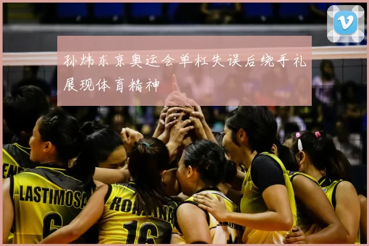 孙炜东京奥运会单杠失误后绕手礼展现体育精神