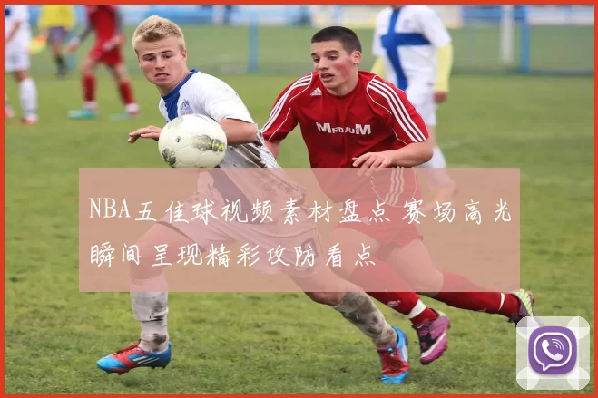 NBA五佳球视频素材盘点 赛场高光瞬间呈现精彩攻防看点