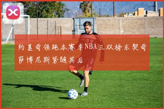 约基奇领跑本赛季NBA三双榜东契奇萨博尼斯紧随其后