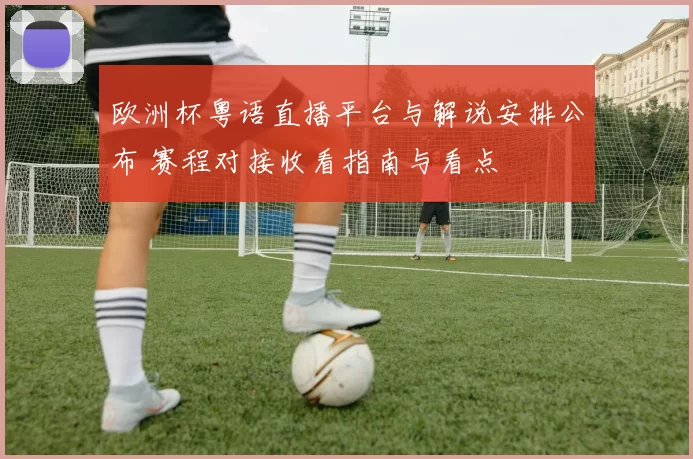 欧洲杯粤语直播平台与解说安排公布 赛程对接收看指南与看点