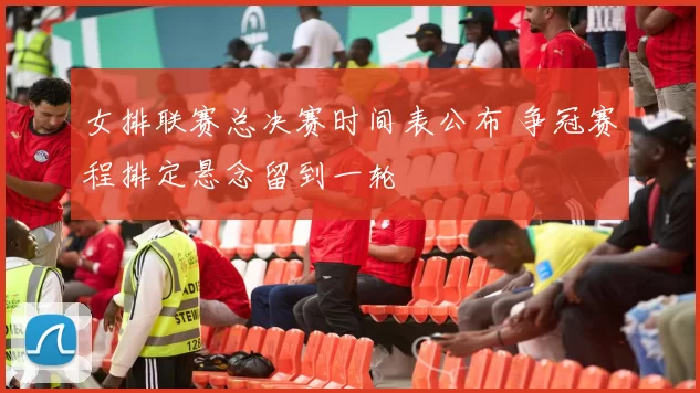 女排联赛总决赛时间表公布 争冠赛程排定悬念留到一轮