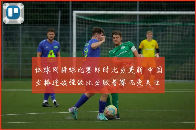 体球网排球比赛即时比分更新 中国女排迎战强敌比分胶着赛况受关注