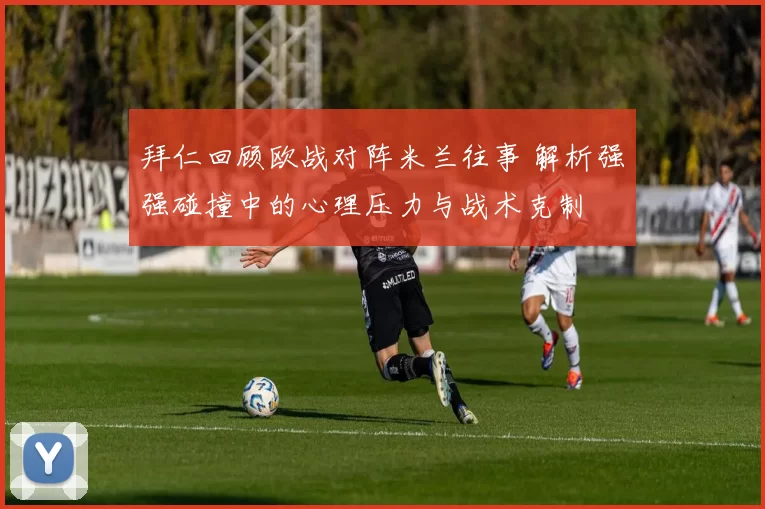 拜仁回顾欧战对阵米兰往事 解析强强碰撞中的心理压力与战术克制
