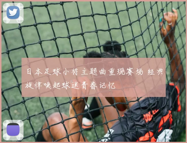日本足球小将主题曲重现赛场 经典旋律唤起球迷青春记忆