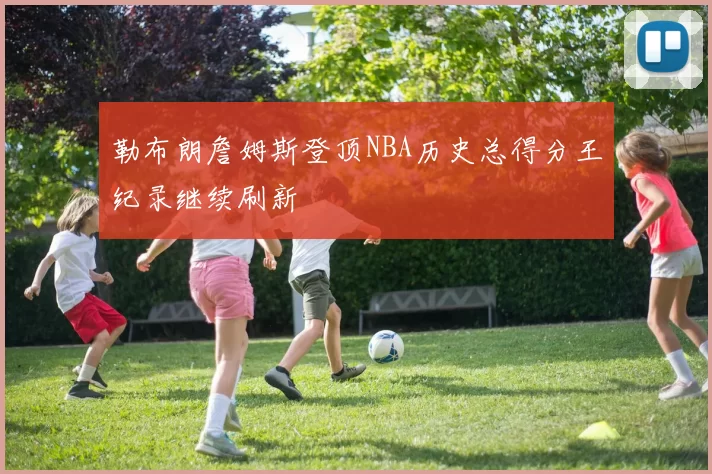 勒布朗詹姆斯登顶NBA历史总得分王纪录继续刷新