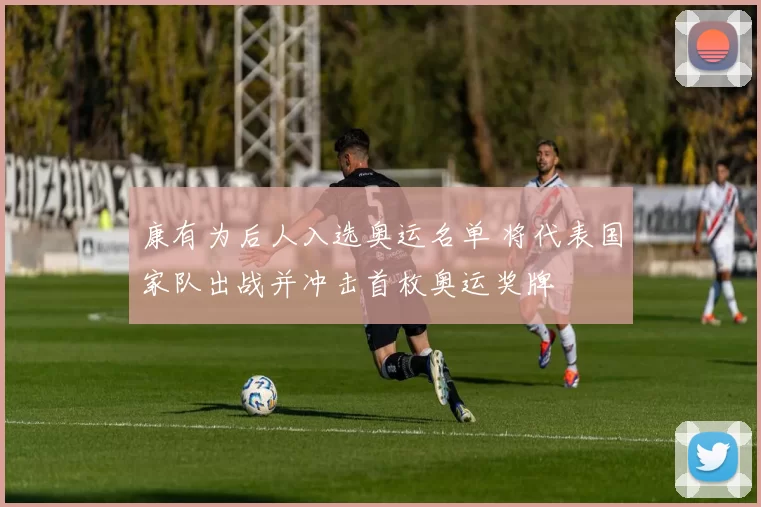 康有为后人入选奥运名单 将代表国家队出战并冲击首枚奥运奖牌