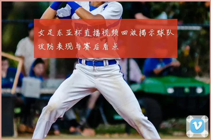 女足东亚杯直播视频回放揭示球队攻防表现与赛后看点