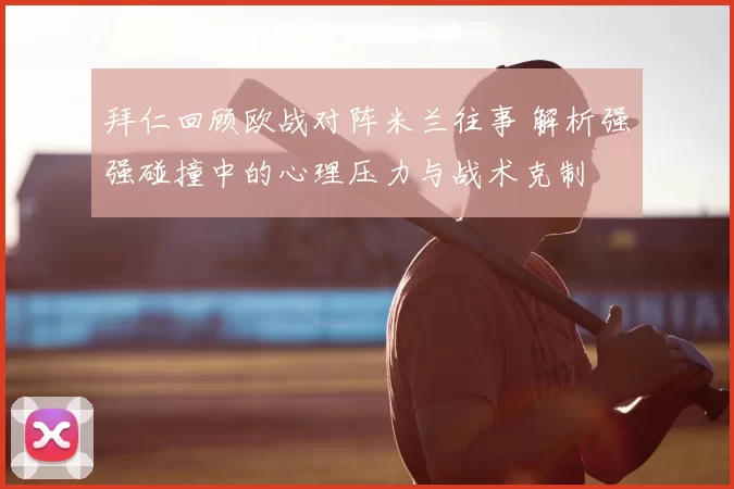 拜仁回顾欧战对阵米兰往事 解析强强碰撞中的心理压力与战术克制