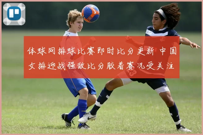 体球网排球比赛即时比分更新 中国女排迎战强敌比分胶着赛况受关注