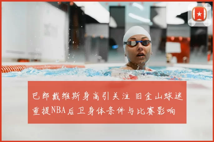 巴郎戴维斯身高引关注 旧金山球迷重提NBA后卫身体条件与比赛影响