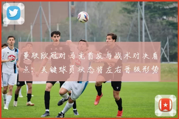曼联欧冠对马竞首发与战术对决看点：关键球员状态将左右晋级形势