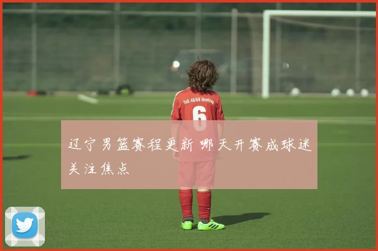辽宁男篮赛程更新 哪天开赛成球迷关注焦点