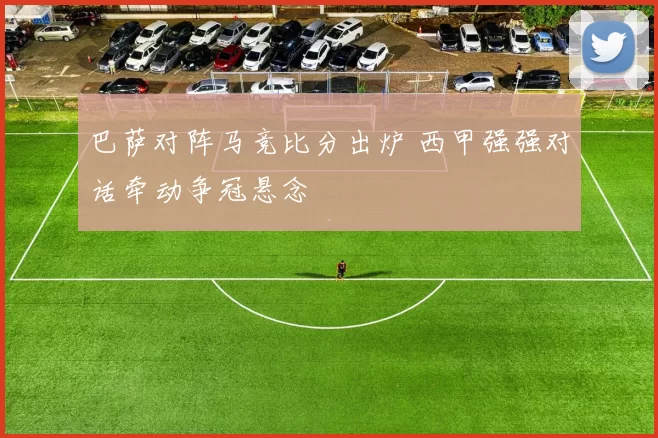 巴萨对阵马竞比分出炉 西甲强强对话牵动争冠悬念