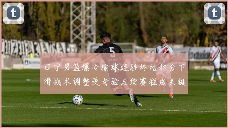 辽宁男篮爆冷输球连胜终结积分下滑战术调整受考验后续赛程成关键