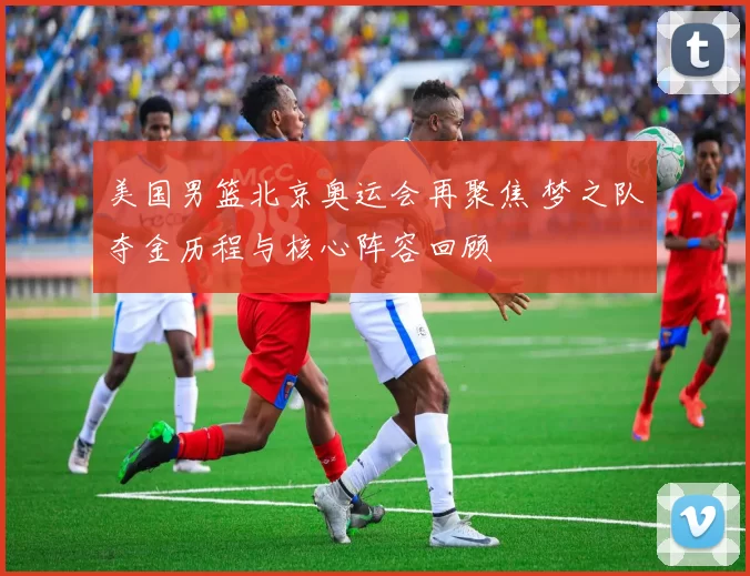 美国男篮北京奥运会再聚焦 梦之队夺金历程与核心阵容回顾